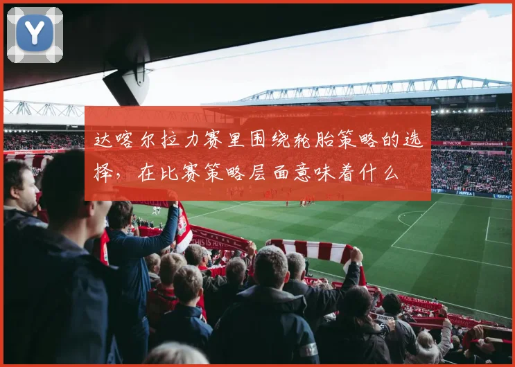 达喀尔拉力赛里围绕轮胎策略的选择，在比赛策略层面意味着什么