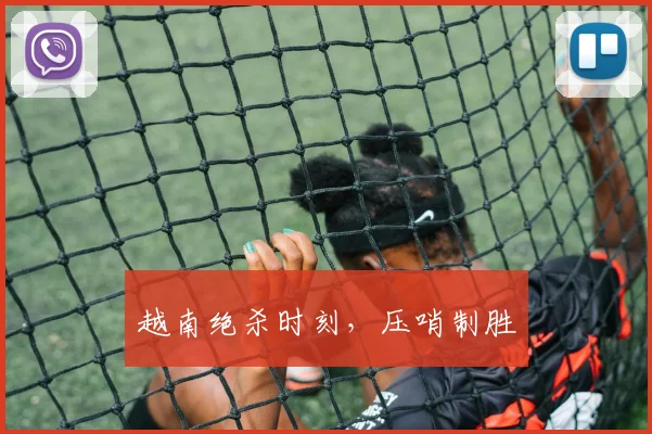 越南绝杀时刻，压哨制胜