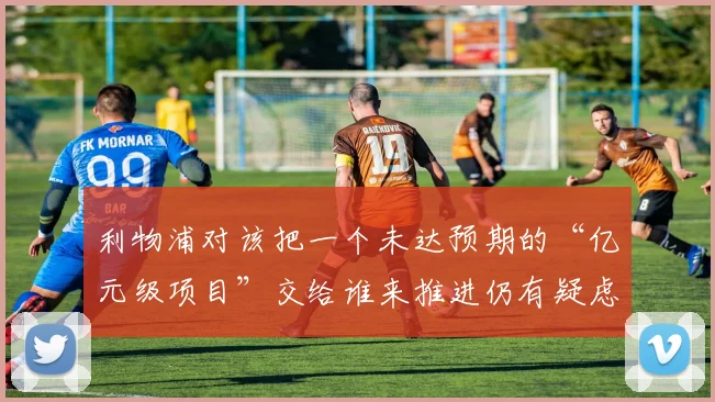 利物浦对该把一个未达预期的“亿元级项目”交给谁来推进仍有疑虑