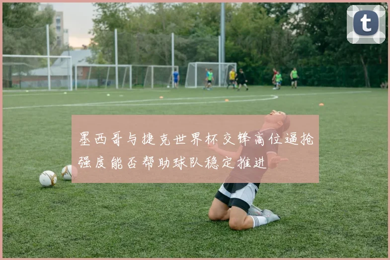 墨西哥与捷克世界杯交锋高位逼抢强度能否帮助球队稳定推进
