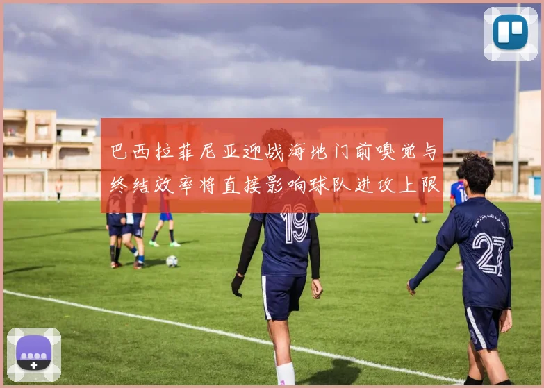 巴西拉菲尼亚迎战海地门前嗅觉与终结效率将直接影响球队进攻上限