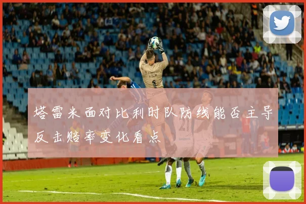 塔雷米面对比利时队防线能否主导反击赔率变化看点