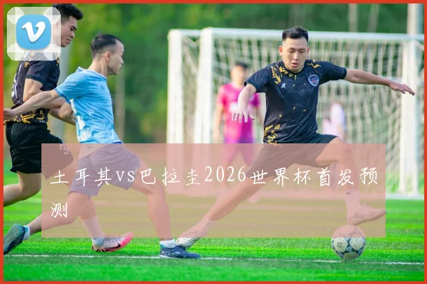 土耳其vs巴拉圭2026世界杯首发预测