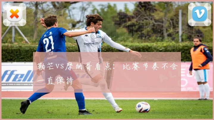 勒芒vs摩纳哥看点:比赛节奏不会一直保持