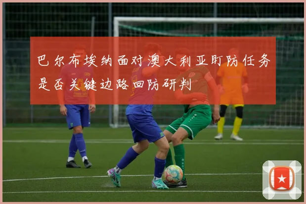 巴尔布埃纳面对澳大利亚盯防任务是否关键边路回防研判