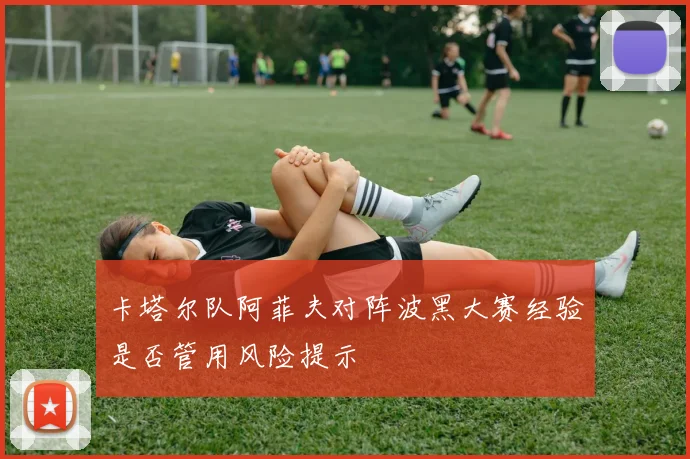 卡塔尔队阿菲夫对阵波黑大赛经验是否管用风险提示
