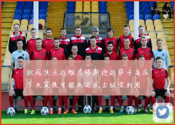 欧冠焦点战维尼修斯迎战萨卡高压下决策很可能决定反击纵深利用