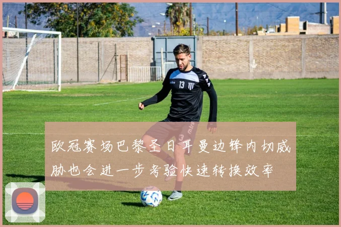 欧冠赛场巴黎圣日耳曼边锋内切威胁也会进一步考验快速转换效率