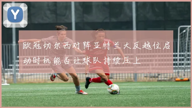 欧冠切尔西对阵亚特兰大反越位启动时机能否让球队持续压上