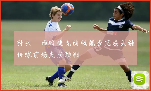 孙兴慜面对捷克防线能否完成关键传球前场支点预测