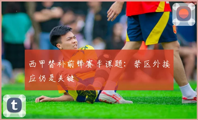 西甲替补前锋赛季课题：禁区外接应仍是关键